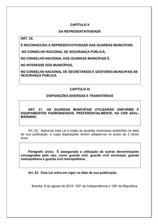 CAPÍTULO X
DA REPRESENTATIVIDADE
ART. 20.
É RECONHECIDA A REPRESENTATIVIDADE DAS GUARDAS MUNICIPAIS:
NO CONSELHO NACIONAL DE SEGURANÇA PÚBLICA,
NO CONSELHO NACIONAL DAS GUARDAS MUNICIPAIS E,
NO INTERESSE DOS MUNICÍPIOS,
NO CONSELHO NACIONAL DE SECRETÁRIOS E GESTORES MUNICIPAIS DE
SEGURANÇA PÚBLICA.
CAPÍTULO XI
DISPOSIÇÕES DIVERSAS E TRANSITÓRIAS
ART. 21. AS GUARDAS MUNICIPAIS UTILIZARÃO UNIFORME E
EQUIPAMENTOS PADRONIZADOS, PREFERENCIALMENTE, NA COR AZUL-
MARINHO.
Art. 22. Aplica-se esta Lei a todas as guardas municipais existentes na data
de sua publicação, a cujas disposições devem adaptar-se no prazo de 2 (dois)
anos.
Parágrafo único. É assegurada a utilização de outras denominações
consagradas pelo uso, como guarda civil, guarda civil municipal, guarda
metropolitana e guarda civil metropolitana.
Art. 23. Esta Lei entra em vigor na data de sua publicação.
Brasília, 8 de agosto de 2014; 193o da Independência e 126o da República.
 