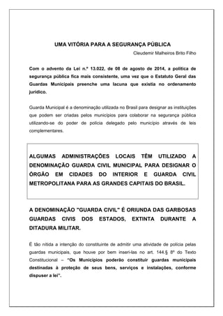 UMA VITÓRIA PARA A SEGURANÇA PÚBLICA
Cleudemir Malheiros Brito Filho
Com o advento da Lei n.º 13.022, de 08 de agosto de 2014, a política de
segurança pública fica mais consistente, uma vez que o Estatuto Geral das
Guardas Municipais preenche uma lacuna que existia no ordenamento
jurídico.
Guarda Municipal é a denominação utilizada no Brasil para designar as instituições
que podem ser criadas pelos municípios para colaborar na segurança pública
utilizando-se do poder de polícia delegado pelo município através de leis
complementares.
ALGUMAS ADMINISTRAÇÕES LOCAIS TÊM UTILIZADO A
DENOMINAÇÃO GUARDA CIVIL MUNICIPAL PARA DESIGNAR O
ÓRGÃO EM CIDADES DO INTERIOR E GUARDA CIVIL
METROPOLITANA PARA AS GRANDES CAPITAIS DO BRASIL.
A DENOMINAÇÃO "GUARDA CIVIL" É ORIUNDA DAS GARBOSAS
GUARDAS CIVIS DOS ESTADOS, EXTINTA DURANTE A
DITADURA MILITAR.
É tão nítida a intenção do constituinte de admitir uma atividade de polícia pelas
guardas municipais, que houve por bem inseri-las no art. 144.§ 8º do Texto
Constitucional – “Os Municípios poderão constituir guardas municipais
destinadas à proteção de seus bens, serviços e instalações, conforme
dispuser a lei”.
 