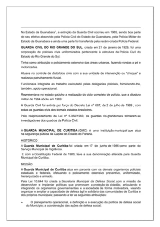 No Estado da Guanabara1
, a extinção da Guarda Civil ocorreu em 1965, sendo boa parte
do seu efetivo absorvido pela Polícia Civil do Estado da Guanabara, pela Polícia Militar do
Estado da Guanabara e ainda uma parte foi transferida pela recém-criada Polícia Federal.
GUARDA CIVIL DO RIO GRANDE DO SUL, criada em 21 de janeiro de 1929, foi uma
corporação de policiais civis uniformizados pertencente à estrutura da Polícia Civil do
Estado do Rio Grande do Sul.
Tinha como atribuição o policiamento ostensivo das áreas urbanas, fazendo rondas a pé e
motorizadas.
Atuava no controle de distúrbios civis com a sua unidade de intervenção ou “choque” e
realizava patrulhamento fluvial.
Funcionava integrada ao trabalho executado pelas delegacias policiais, fornecendo-lhe,
também, apoio operacional.
Representava no estado gaúcho a realização do ciclo completo de polícia, que a ditadura
militar de 1964 aboliu em 1969.
A Guarda Civil foi extinta por força do Decreto Lei nº 667, de 2 de julho de 1969 , com
todas as guardas civis dos demais estados brasileiros.
Pelo reaproveitamento da Lei nº 5.950/1969, os guardas rio-grandenses tornaram-se
investigadores dos quadros da Polícia Civil.
A GUARDA MUNICIPAL DE CURITIBA (GMC) é uma instituição municipal que atua
na segurança pública da Capital do Estado do Paraná.
HISTÓRICO
A Guarda Municipal de Curitiba foi criada em 17 de junho de 1986 como parte do
Serviço Municipal de Vigilância.
E com a Constituição Federal de 1988, teve a sua denominação alterada para Guarda
Municipal de Curitiba.
MISSÃO
A Guarda Municipal de Curitiba atua em parceria com os demais organismos policiais
estaduais e federais, efetuando o policiamento ostensivo preventivo, uniformizado,
hierarquizado e armado.
Pela Lei 10.644 foi criada a Secretaria Municipal da Defesa Social, com a missão de
desenvolver e implantar políticas que promovam a proteção do cidadão, articulando e
integrando os organismos governamentais e a sociedade de forma motivadora, visando
organizar e ampliar a capacidade de defesa ágil e solidária das comunidades de Curitiba e
dos próprios municipais; passando a ter as seguintes atribuições:
 O planejamento operacional, a definição e a execução da política de defesa social
do Município; a coordenação das ações de defesa social;
 
