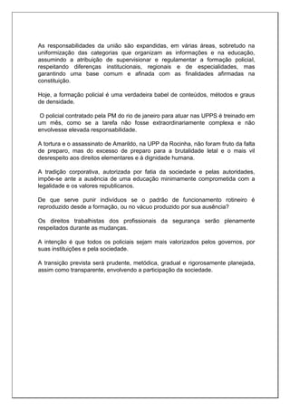 As responsabilidades da união são expandidas, em várias áreas, sobretudo na
uniformização das categorias que organizam as informações e na educação,
assumindo a atribuição de supervisionar e regulamentar a formação policial,
respeitando diferenças institucionais, regionais e de especialidades, mas
garantindo uma base comum e afinada com as finalidades afirmadas na
constituição.
Hoje, a formação policial é uma verdadeira babel de conteúdos, métodos e graus
de densidade.
O policial contratado pela PM do rio de janeiro para atuar nas UPPS é treinado em
um mês, como se a tarefa não fosse extraordinariamente complexa e não
envolvesse elevada responsabilidade.
A tortura e o assassinato de Amarildo, na UPP da Rocinha, não foram fruto da falta
de preparo, mas do excesso de preparo para a brutalidade letal e o mais vil
desrespeito aos direitos elementares e à dignidade humana.
A tradição corporativa, autorizada por fatia da sociedade e pelas autoridades,
impõe-se ante a ausência de uma educação minimamente comprometida com a
legalidade e os valores republicanos.
De que serve punir indivíduos se o padrão de funcionamento rotineiro é
reproduzido desde a formação, ou no vácuo produzido por sua ausência?
Os direitos trabalhistas dos profissionais da segurança serão plenamente
respeitados durante as mudanças.
A intenção é que todos os policiais sejam mais valorizados pelos governos, por
suas instituições e pela sociedade.
A transição prevista será prudente, metódica, gradual e rigorosamente planejada,
assim como transparente, envolvendo a participação da sociedade.
 