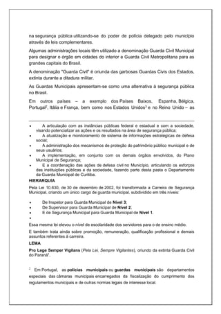 na segurança pública utilizando-se do poder de polícia delegado pelo município
através de leis complementares.
Algumas administrações locais têm utilizado a denominação Guarda Civil Municipal
para designar o órgão em cidades do interior e Guarda Civil Metropolitana para as
grandes capitais do Brasil.
A denominação "Guarda Civil" é oriunda das garbosas Guardas Civis dos Estados,
extinta durante a ditadura militar.
As Guardas Municipais apresentam-se como uma alternativa à segurança pública
no Brasil.
Em outros países – a exemplo dos Países Baixos, Espanha, Bélgica,
Portugal2, Itália e França, bem como nos Estados Unidos3 e no Reino Unido – as
 A articulação com as instâncias públicas federal e estadual e com a sociedade,
visando potencializar as ações e os resultados na área de segurança pública;
 A atualização e monitoramento de sistema de informações estratégicas de defesa
social;
 A administração dos mecanismos de proteção do patrimônio público municipal e de
seus usuários;
 A implementação, em conjunto com os demais órgãos envolvidos, do Plano
Municipal de Segurança;
 E a coordenação das ações de defesa civil no Município, articulando os esforços
das instituições públicas e da sociedade, fazendo parte desta pasta o Departamento
da Guarda Municipal de Curitiba.
HIERARQUIA
Pela Lei 10.630, de 30 de dezembro de 2002, foi transformada a Carreira de Segurança
Municipal, criando um único cargo de guarda municipal, subdividido em três níveis:
 De Inspetor para Guarda Municipal de Nível 3;
 De Supervisor para Guarda Municipal de Nível 2;
 E de Segurança Municipal para Guarda Municipal de Nível 1.

Essa mesma lei elevou o nível de escolaridade dos servidores para o de ensino médio.
E também trata ainda sobre promoção, remuneração, qualificação profissional e demais
assuntos referentes à carreira.
LEMA
Pro Lege Semper Vigilans (Pela Lei, Sempre Vigilantes), oriundo da extinta Guarda Civil
do Paraná1
.
2
Em Portugal, as polícias municipais ou guardas municipais são departamentos
especiais das câmaras municipais encarregados da fiscalização do cumprimento dos
regulamentos municipais e de outras normas legais de interesse local.
 