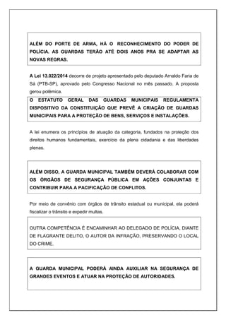 ALÉM DO PORTE DE ARMA, HÁ O RECONHECIMENTO DO PODER DE
POLÍCIA. AS GUARDAS TERÃO ATÉ DOIS ANOS PRA SE ADAPTAR AS
NOVAS REGRAS.
A Lei 13.022/2014 decorre de projeto apresentado pelo deputado Arnaldo Faria de
Sá (PTB-SP), aprovado pelo Congresso Nacional no mês passado. A proposta
gerou polêmica.
O ESTATUTO GERAL DAS GUARDAS MUNICIPAIS REGULAMENTA
DISPOSITIVO DA CONSTITUIÇÃO QUE PREVÊ A CRIAÇÃO DE GUARDAS
MUNICIPAIS PARA A PROTEÇÃO DE BENS, SERVIÇOS E INSTALAÇÕES.
A lei enumera os princípios de atuação da categoria, fundados na proteção dos
direitos humanos fundamentais, exercício da plena cidadania e das liberdades
plenas.
ALÉM DISSO, A GUARDA MUNICIPAL TAMBÉM DEVERÁ COLABORAR COM
OS ÓRGÃOS DE SEGURANÇA PÚBLICA EM AÇÕES CONJUNTAS E
CONTRIBUIR PARA A PACIFICAÇÃO DE CONFLITOS.
Por meio de convênio com órgãos de trânsito estadual ou municipal, ela poderá
fiscalizar o trânsito e expedir multas.
OUTRA COMPETÊNCIA É ENCAMINHAR AO DELEGADO DE POLÍCIA, DIANTE
DE FLAGRANTE DELITO, O AUTOR DA INFRAÇÃO, PRESERVANDO O LOCAL
DO CRIME.
A GUARDA MUNICIPAL PODERÁ AINDA AUXILIAR NA SEGURANÇA DE
GRANDES EVENTOS E ATUAR NA PROTEÇÃO DE AUTORIDADES.
 