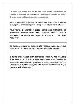 O projeto que tramitou mais de dez anos ainda atende à reivindicação da
categoria ao estruturá-la em carreira única, com progressão funcional e ocupação
de cargos em comissão somente pelos próprios agentes.
Além de especificar as funções e princípios que devem reger as guardas
civis, o projeto estabelece algumas proibições aos integrantes da categoria.
PELO TEXTO, É VEDADO A ESSES SERVIDORES PARTICIPAR DE
ATIVIDADES POLÍTICO-PARTIDÁRIAS, “EXCETO PARA FAZER A
SEGURANÇA EXCLUSIVA DO CHEFE DO EXECUTIVO E DE BENS
PÚBLICOS”.
OS GUARDAS MUNICIPAIS TAMBÉM NÃO PODERÃO FAZER PROTEÇÃO
PESSOAL DE CIDADÃOS, EXCETO EM CASO DE DECISÃO JUDICIAL.
O TEXTO CRIA TAMBÉM UMA IDENTIDADE NACIONAL AOS GUARDAS
MUNICIPAIS E DÁ PRAZO DE DOIS ANOS PARA A UTILIZAÇÃO DE
UNIFORME E EQUIPAMENTO PADRONIZADO. A PROPOSTA AINDA CRIA UM
LIMITE PARA O QUANTITATIVO, QUE NÃO PODERÁ SER SUPERIOR A 0,5%
DA POPULAÇÃO DO MUNICÍPIO.
 