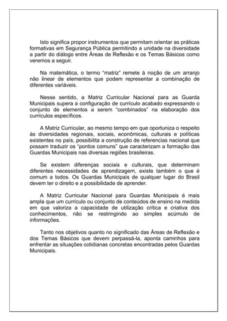 Isto significa propor instrumentos que permitam orientar as práticas
formativas em Segurança Pública permitindo a unidade na diversidade
a partir do diálogo entre Áreas de Reflexão e os Temas Básicos como
veremos a seguir.
Na matemática, o termo “matriz” remete à noção de um arranjo
não linear de elementos que podem representar a combinação de
diferentes variáveis.
Nesse sentido, a Matriz Curricular Nacional para as Guarda
Municipais supera a configuração de currículo acabado expressando o
conjunto de elementos a serem “combinados” na elaboração dos
currículos específicos.
A Matriz Curricular, ao mesmo tempo em que oportuniza o respeito
às diversidades regionais, sociais, econômicas, culturais e políticas
existentes no país, possibilita a construção de referencias nacional que
possam traduzir os “pontos comuns” que caracterizam a formação das
Guardas Municipais nas diversas regiões brasileiras.
Se existem diferenças sociais e culturais, que determinam
diferentes necessidades de aprendizagem, existe também o que é
comum a todos. Os Guardas Municipais de qualquer lugar do Brasil
devem ter o direito e a possibilidade de aprender.
A Matriz Curricular Nacional para Guardas Municipais é mais
ampla que um currículo ou conjunto de conteúdos de ensino na medida
em que valoriza a capacidade de utilização crítica e criativa dos
conhecimentos, não se restringindo ao simples acúmulo de
informações.
Tanto nos objetivos quanto no significado das Áreas de Reflexão e
dos Temas Básicos que devem perpassá-la, aponta caminhos para
enfrentar as situações cotidianas concretas encontradas pelos Guardas
Municipais.
 