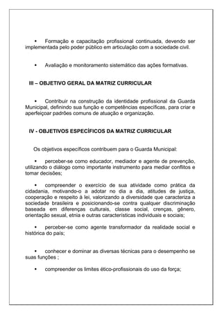  Formação e capacitação profissional continuada, devendo ser
implementada pelo poder público em articulação com a sociedade civil.
 Avaliação e monitoramento sistemático das ações formativas.
III – OBJETIVO GERAL DA MATRIZ CURRICULAR
 Contribuir na construção da identidade profissional da Guarda
Municipal, definindo sua função e competências específicas, para criar e
aperfeiçoar padrões comuns de atuação e organização.
IV - OBJETIVOS ESPECÍFICOS DA MATRIZ CURRICULAR
Os objetivos específicos contribuem para o Guarda Municipal:
 perceber-se como educador, mediador e agente de prevenção,
utilizando o diálogo como importante instrumento para mediar conflitos e
tomar decisões;
 compreender o exercício de sua atividade como prática da
cidadania, motivando-o a adotar no dia a dia, atitudes de justiça,
cooperação e respeito à lei, valorizando a diversidade que caracteriza a
sociedade brasileira e posicionando-se contra qualquer discriminação
baseada em diferenças culturais, classe social, crenças, gênero,
orientação sexual, etnia e outras características individuais e sociais;
 perceber-se como agente transformador da realidade social e
histórica do país;
 conhecer e dominar as diversas técnicas para o desempenho se
suas funções ;
 compreender os limites ético-profissionais do uso da força;
 