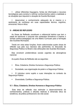  utilizar diferentes linguagens, fontes de informação e recursos
tecnológicos para construir e afirmar conhecimentos sobre a realidade e
as situações que requerem a atuação da Guarda Municipal;
 desenvolver o conhecimento adequado de si mesmo e o
sentimento de confiança em suas capacidades técnica, cognitiva,
emocional, física e ética.
V – ÁREAS DE REFLEXÃO
As Áreas de Reflexão constituem o referencial teórico que tem o
papel de estruturar o conjunto dos conteúdos formativos e inspirar o
sentido político-pedagógico de uma Matriz Curricular para a formação
das Guardas Municipais.
Tendo em vista estas funções, foram selecionadas quatro áreas de
reflexão que pela sua natureza são pertinentes na discussão da
Segurança Pública no Brasil e das atribuições das Guardas Municipais.
Elas envolvem problemáticas sociais urgentes de abrangência
nacional.
As quatro Áreas de Reflexão são as seguintes:
 Ética, Cidadania, Direitos Humanos e Segurança Pública;
 Sociedade, sua organização de poder e a Segurança Pública;
 O individuo como sujeito e suas interações no contexto da
Segurança Pública
 Diversidade, Conflitos e Segurança Pública.
V.1 - Ética, Cidadania, Direitos Humanos e Segurança Pública
Esta área de reflexão visa estimular o desenvolvimento de
conhecimentos, práticas e atitudes relativas à dimensão ética da
existência, da prática profissional e da vida social.
 