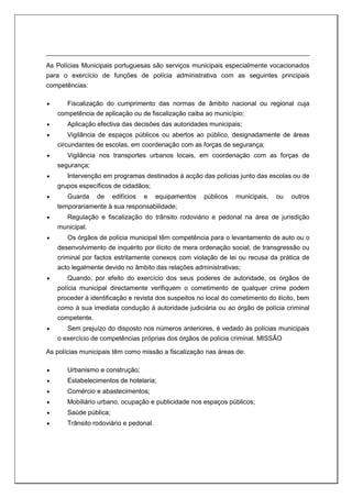 As Polícias Municipais portuguesas são serviços municipais especialmente vocacionados
para o exercício de funções de polícia administrativa com as seguintes principais
competências:
 Fiscalização do cumprimento das normas de âmbito nacional ou regional cuja
competência de aplicação ou de fiscalização caiba ao município;
 Aplicação efectiva das decisões das autoridades municipais;
 Vigilância de espaços públicos ou abertos ao público, designadamente de áreas
circundantes de escolas, em coordenação com as forças de segurança;
 Vigilância nos transportes urbanos locais, em coordenação com as forças de
segurança;
 Intervenção em programas destinados à acção das polícias junto das escolas ou de
grupos específicos de cidadãos;
 Guarda de edifícios e equipamentos públicos municipais, ou outros
temporariamente à sua responsabilidade;
 Regulação e fiscalização do trânsito rodoviário e pedonal na área de jurisdição
municipal.
 Os órgãos de polícia municipal têm competência para o levantamento de auto ou o
desenvolvimento de inquérito por ilícito de mera ordenação social, de transgressão ou
criminal por factos estritamente conexos com violação de lei ou recusa da prática de
acto legalmente devido no âmbito das relações administrativas;
 Quando, por efeito do exercício dos seus poderes de autoridade, os órgãos de
polícia municipal directamente verifiquem o cometimento de qualquer crime podem
proceder à identificação e revista dos suspeitos no local do cometimento do ilícito, bem
como à sua imediata condução à autoridade judiciária ou ao órgão de polícia criminal
competente.
 Sem prejuízo do disposto nos números anteriores, é vedado às polícias municipais
o exercício de competências próprias dos órgãos de polícia criminal. MISSÃO
As polícias municipais têm como missão a fiscalização nas áreas de:
 Urbanismo e construção;
 Estabelecimentos de hotelaria;
 Comércio e abastecimentos;
 Mobiliário urbano, ocupação e publicidade nos espaços públicos;
 Saúde pública;
 Trânsito rodoviário e pedonal.
 