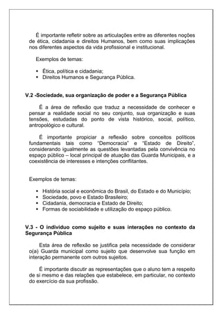 É importante refletir sobre as articulações entre as diferentes noções
de ética, cidadania e direitos Humanos, bem como suas implicações
nos diferentes aspectos da vida profissional e institucional.
Exemplos de temas:
 Ética, política e cidadania;
 Direitos Humanos e Segurança Pública.
V.2 -Sociedade, sua organização de poder e a Segurança Pública
É a área de reflexão que traduz a necessidade de conhecer e
pensar a realidade social no seu conjunto, sua organização e suas
tensões, estudadas do ponto de vista histórico, social, político,
antropológico e cultural.
É importante propiciar a reflexão sobre conceitos políticos
fundamentais tais como “Democracia” e “Estado de Direito”,
considerando igualmente as questões levantadas pela convivência no
espaço público – local principal de atuação das Guarda Municipais, e a
coexistência de interesses e intenções conflitantes.
Exemplos de temas:
 História social e econômica do Brasil, do Estado e do Município;
 Sociedade, povo e Estado Brasileiro;
 Cidadania, democracia e Estado de Direito;
 Formas de sociabilidade e utilização do espaço público.
V.3 - O individuo como sujeito e suas interações no contexto da
Segurança Pública
Esta área de reflexão se justifica pela necessidade de considerar
o(a) Guarda municipal como sujeito que desenvolve sua função em
interação permanente com outros sujeitos.
É importante discutir as representações que o aluno tem a respeito
de si mesmo e das relações que estabelece, em particular, no contexto
do exercício da sua profissão.
 