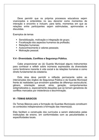 Deve permitir que os próprios processos educativos sejam
vivenciados e entendidos no seu decorrer como momentos de
interação e encontro e incluam, para tanto, momentos em que as
relações entre participantes sejam estimuladas, aprimoradas e
discutidas.
Exemplos de temas
 Sensibilização, motivação e integração de grupo;
 Focalização dos aspectos humanos da profissão;
 Relações humanas;
 Autoconhecimento e valores pessoais;
 Motivação pessoal.
V.4 - Diversidade, Conflitos e Segurança Pública.
Cabe proporcionar ao (à) Guarda Municipal alguns instrumentos
para conhecer e refletir sobre inúmeras expressões da diversidade
como fenômeno inerente à vida social e às relações humanas e como
direito fundamental da cidadania.
Esta área deve permitir a reflexão permanente sobre as
intervenções dos órgãos de Segurança Pública e da Guarda Municipal
frente às realidades que envolvem questões de diferença sociocultural,
gênero, orientação sexual, etnia, geração, comportamentos
estigmatizados e, especialmente daquelas que se tornam geradoras de
conflitos marcados por intolerância e discriminação.
VI - TEMAS BÁSICOS
Os Temas Básicos para a formação de Guardas Municipais constituem
os conteúdos indispensáveis à formação das mesmo(a)s.
Eles facilitam a construção dos currículos a serem elaborados pelas
instituições de ensino, em conformidades com as peculiaridades e
especificidades locais.
 