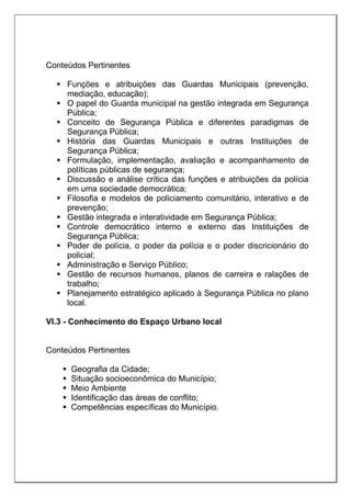 Conteúdos Pertinentes
 Funções e atribuições das Guardas Municipais (prevenção,
mediação, educação);
 O papel do Guarda municipal na gestão integrada em Segurança
Pública;
 Conceito de Segurança Pública e diferentes paradigmas de
Segurança Pública;
 História das Guardas Municipais e outras Instituições de
Segurança Pública;
 Formulação, implementação, avaliação e acompanhamento de
políticas públicas de segurança;
 Discussão e análise crítica das funções e atribuições da polícia
em uma sociedade democrática;
 Filosofia e modelos de policiamento comunitário, interativo e de
prevenção;
 Gestão integrada e interatividade em Segurança Pública;
 Controle democrático interno e externo das Instituições de
Segurança Pública;
 Poder de polícia, o poder da polícia e o poder discricionário do
policial;
 Administração e Serviço Público;
 Gestão de recursos humanos, planos de carreira e ralações de
trabalho;
 Planejamento estratégico aplicado à Segurança Pública no plano
local.
VI.3 - Conhecimento do Espaço Urbano local
Conteúdos Pertinentes
 Geografia da Cidade;
 Situação socioeconômica do Município;
 Meio Ambiente
 Identificação das áreas de conflito;
 Competências específicas do Município.
 