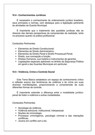 VI.4 - Conhecimentos Jurídicos
É necessário o conhecimento do ordenamento jurídico brasileiro,
seus princípios e normas, com destaque para a legislação pertinente
às atividades da Guarda Municipal.
É importante que o tratamento das questões jurídicas não se
dissocie das demais perspectivas de compreensão da realidade, tanto
no processo quanto na prática profissional.
Conteúdos Pertinentes
 Elementos de Direito Constitucional;
 Elementos de Direito Administrativo;
 Elementos de Direito Penal e Direito Processual Penal;
 Direito, sua concepção e função;
 Direitos Humanos, sua história e instrumentos de garantia;
 Legislações especiais aplicáveis no âmbito da Segurança Pública
em geral e das Guardas Municipais em particular.
VI.5 - Violência, Crime e Controle Social
Este Tema Básico estabelece um espaço de conhecimento crítico
e reflexão acerca dos fenômenos da violência e do crime em suas
diversas manifestações, proporcionando a compreensão de suas
diferentes formas de controle.
É importante entender a diferença entre a modalidade jurídico-
penal de tratar a violência e outras modalidades.
Conteúdos Pertinentes
 Sociologia da violência;
 Violência estrutural, institucional, interpessoal;
 Noções de criminologia;
 Processos criminógenos, psicologia criminal e das interações
conflitivas;
 Jovens em conflito com a lei;
 