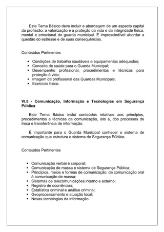 Este Tema Básico deve incluir a abordagem de um aspecto capital
da profissão: a valorização e a proteção da vida e da integridade física,
mental e emocional do guarda municipal. É imprescindível abordar a
questão do estresse e de suas consequências.
Conteúdos Pertinentes
 Condições de trabalho saudáveis e equipamentos adequados;
 Conceito de saúde para o Guarda Municipal;
 Desempenho profissional, procedimentos e técnicas para
proteção à vida;
 Imagem da profissional das Guardas Municipais;
 Exercício físico.
VI.8 - Comunicação, Informação e Tecnologias em Segurança
Pública
Este Tema Básico inclui conteúdos relativos aos princípios,
procedimentos e técnicas da comunicação, isto é, dos processos de
troca e transferência de informação.
É importante para o Guarda Municipal conhecer o sistema de
comunicação que estrutura o sistema de Segurança Pública.
Conteúdos Pertinentes
 Comunicação verbal e corporal;
 Comunicação de massa e sistema de Segurança Pública;
 Princípios, meios e formas de comunicação: da comunicação oral
à comunicação de massa;
 Sistemas de telecomunicações interno e externo;
 Registro de ocorrências;
 Estatística criminal e análise criminal;
 Geoprocessamento e atuação local;
 Novas tecnologias da informação.
 