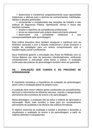  desenvolver e transformar progressivamente suas capacidades
intelectuais e afetivas para o domínio de conhecimentos, habilidades,
hábitos e atitudes pertinentes;
 compreender a complexidade das situações de trabalho e das
práticas de Segurança Pública, identificando rotinas e riscos das
decisões tomadas;
 ampliar o repertório de competências profissionais
 tornar-se responsável pelo próprio desenvolvimento pessoal;
 desenvolver sua curiosidade intelectual e sua
corresponsabilidade pela aprendizagem;
Esta prática educativa deve também assegurar a coerência com as
diretrizes nacionais e com a filosofia institucional e ainda favorecer a
criação de estratégias para um ensino compromissado com a
transformação social e profissional.
Deve finalmente garantir a articulação das Áreas de Reflexão com os
Temas Básicos por meio de percursos interdisciplinares, verificando
constantemente a articulação entre teoria e prática. A avaliação
continuada das praticas de aprendizagem também deve ser garantida.
VIII – AVALIAÇÃO DOS CURSOS E DO PROCESSO DE
APRENDIZAGEM
É importante considerar a importância da avaliação da aprendizagem
assim como a avaliação global do próprio curso.
A avaliação deve incluir critérios gerais constituídos por procedimentos,
técnicas e instrumentos de diferente natureza, visando a reorganização
permanente dos processos de ensino e de aprendizagem.
Nesta abordagem, a avaliação não se reduz a critérios de aprovação e
reprovação. Muito mais constitui a base para um monitoramento
permanente da qualidade e da eficácia das práticas formativas.
O objetivo essencial da avaliação é auxiliar a docentes e discentes a
visualizarem a qualidade do ensino e da aprendizagem, a partir de
critérios definidos e transparentes.
 