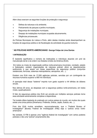 Além disso exercem as seguintes funções de protecção e segurança:
 Defesa da natureza e do ambiente;
 Policiamento de parques e jardins municipais;
 Segurança de instalações municipais;
 Despejo de instalações municipais ocupadas abusivamente;
 Diligências processuais.
As Polícias Municipais de Lisboa e Porto, além destas missões ainda desempenham as
funções de segurança pública e de fiscalização da actividade de guarda-nocturno.
3
AS POLÍCIAS NORTE-AMERICANAS George Felipe de Lima Dantas
1.INTRODUÇÃO
É bastante significativo o número de instituições e indivíduos atuando em prol da
manutenção da lei e da ordem nos Estados Unidos da América (EUA).
Em todos os níveis de organização política norte-americana (município, condado, estado
e federação), existem organizações de natureza policial, afora os departamentos
autônomos e que atuam em áreas específicas da segurança pública (conjuntos
residenciais, ferrovias, sistemas metropolitanos, aeroportos, etc…).
Existem nos EUA mais de 17.000 agências policiais, servidas por um contingente de
recursos humanos superior a 900 mil indivíduos.
A operação total desse "sistema" importa num gasto superior a 44 bilhões de dólares
anuais.
Nos últimos 20 anos, as despesas com a segurança pública norte-americana, em todos
níveis, quadruplicaram.
O fato da segurança pública dos EUA ser provida por múltiplos serviços policiais torna
essa atividade extremamente complexa e dispendiosa.
Tal modelo difere bastante do praticado em outros países do mundo, em muitos dos quais
existe uma única polícia (Dinamarca, Finlândia, Grécia, Japão, Suécia, etc…).
Fora dos EUA muitos acreditam, equivocadamente, que o "Federal Bureau of
Investigation" [Bureau Federal de Investigação (FBI)] seja a "polícia única norte-
americana".
Na verdade, O FBI é apenas uma "agência federal de investigação" com certos poderes
policiais e não uma "polícia" propriamente dita.
 