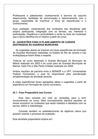 Professores e palestrantes: conhecimento e domínio do assunto
desenvolvido, facilidade de comunicação e relacionamento com o
grupo, capacidade de incentivar a troca de experiências e o
conhecimento;
Auto avaliação: compreensão dos conteúdos das disciplinas pelo
próprio participante, integração com os demais, seu interesse e
participação, freqüência e pontualidade e ainda os tipos de mudanças
que o aluno identifica em si mesmo a partir do curso.
IX - SUGESTÕES PARA O PLANEJAMENTO DE CURSOS
DESTINADOS ÀS GUARDAS MUNICIPAIS
As sugestões abaixo se inspiram em duas experiências de formação
de Guardas Municipais realizadas no Estado do Rio de Janeiro e nas
avaliaçõesque foram feitas a respeito.
Trata-se do curso destinado à Guarda Municipal do Município de
Niterói realizado em 2003 e do curso para as Guardas Municipais de
Maricá, Cabo Frio e São Pedro d’Aldeia realizado em 2004.
Ambos resultam da parceria entre a SENASP e a UFF, Universidade
Federal Fluminense, a qual foi responsável pela coordenação
eimplementação da atividade docente.
A estas experiências foram agregadas idéias e sugestões a partir da
experiência em formação de outros municípios.
IX.1 - Fase Preparatória aos Cursos
Esta fase consiste em criar as condições para o bom
funcionamento do curso. Mais concretamente significa escolher os
temas econstruir os conteúdos que serão tratados e debatidos com os
alunos, definir a metodologia.
Consiste também no estabelecimento de objetivos claros que
possam orientar o processo de avaliação.
Esta atividade preparatória implica em:
 