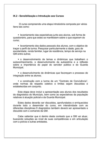 IX.2 - Sensibilização e Introdução aos Cursos
O curso compreende uma etapa introdutória composta por vários
itens tais como:
 levantamento das expectativas junto aos alunos, sob forma de
questionário, para que estes se manifestem sobre o que esperam do
curso;
 levantamento dos dados pessoais dos alunos, com o objetivo de
traçar o perfil da turma. Pesquisar particularmente a idade, grau de
escolaridade, renda familiar, lugar de residência, tempo de serviço na
GM entre outros;
 o desenvolvimento de temas e dinâmicas que trabalhem o
autoconhecimento, o desenvolvimento da autoestima e a reflexão
sobre a importância do papel do servidor público e do Guarda
Municipal;
 o desenvolvimento de dinâmicas que favoreçam o processo de
integração entre os alunos;
 a construção com a turma de um “Contrato de Convivência”,
onde normas de respeito coletivo e limites sejam discutidas e
estabelecidas em conjunto.
Esta etapa deve incluir a apresentação aos alunos dos resultados
do diagnóstico do Município, bem como as expectativas da população
relativas à atuação policial e da Guarda Municipal.
Estes dados deverão ser discutidos, aprofundados e enriquecidos
durante todo o desenrolar do curso, em interatividade com as
diferentes disciplinas.O diagnóstico também deverá ser apresentado e
discutido com o comando da GM.
Cabe salientar que é dentro deste contexto que a GM vai atuar,
buscando soluções ao nível de suas competências e em articulação
com a polícia e outras entidades.
 