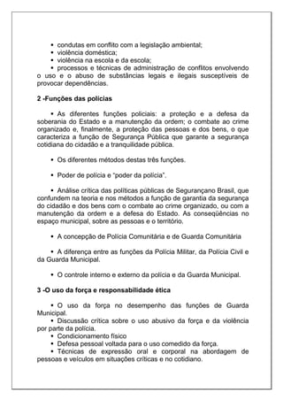  condutas em conflito com a legislação ambiental;
 violência doméstica;
 violência na escola e da escola;
 processos e técnicas de administração de conflitos envolvendo
o uso e o abuso de substâncias legais e ilegais susceptíveis de
provocar dependências.
2 -Funções das polícias
 As diferentes funções policiais: a proteção e a defesa da
soberania do Estado e a manutenção da ordem; o combate ao crime
organizado e, finalmente, a proteção das pessoas e dos bens, o que
caracteriza a função de Segurança Pública que garante a segurança
cotidiana do cidadão e a tranquilidade pública.
 Os diferentes métodos destas três funções.
 Poder de polícia e “poder da polícia”.
 Análise crítica das políticas públicas de Segurançano Brasil, que
confundem na teoria e nos métodos a função de garantia da segurança
do cidadão e dos bens com o combate ao crime organizado, ou com a
manutenção da ordem e a defesa do Estado. As conseqüências no
espaço municipal, sobre as pessoas e o território.
 A concepção de Polícia Comunitária e de Guarda Comunitária
 A diferença entre as funções da Polícia Militar, da Polícia Civil e
da Guarda Municipal.
 O controle interno e externo da polícia e da Guarda Municipal.
3 -O uso da força e responsabilidade ética
 O uso da força no desempenho das funções de Guarda
Municipal.
 Discussão crítica sobre o uso abusivo da força e da violência
por parte da polícia.
 Condicionamento físico
 Defesa pessoal voltada para o uso comedido da força.
 Técnicas de expressão oral e corporal na abordagem de
pessoas e veículos em situações críticas e no cotidiano.
 
