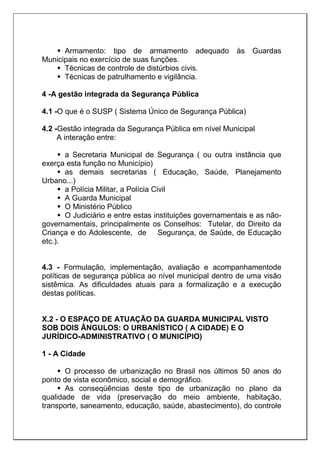  Armamento: tipo de armamento adequado às Guardas
Municipais no exercício de suas funções.
 Técnicas de controle de distúrbios civis.
 Técnicas de patrulhamento e vigilância.
4 -A gestão integrada da Segurança Pública
4.1 -O que é o SUSP ( Sistema Único de Segurança Pública)
4.2 -Gestão integrada da Segurança Pública em nível Municipal
A interação entre:
 a Secretaria Municipal de Segurança ( ou outra instância que
exerça esta função no Município)
 as demais secretarias ( Educação, Saúde, Planejamento
Urbano...)
 a Polícia Militar, a Polícia Civil
 A Guarda Municipal
 O Ministério Público
 O Judiciário e entre estas instituições governamentais e as não-
governamentais, principalmente os Conselhos: Tutelar, do Direito da
Criança e do Adolescente, de Segurança, de Saúde, de Educação
etc.).
4.3 - Formulação, implementação, avaliação e acompanhamentode
políticas de segurança pública ao nível municipal dentro de uma visão
sistêmica. As dificuldades atuais para a formalização e a execução
destas políticas.
X.2 - O ESPAÇO DE ATUAÇÃO DA GUARDA MUNICIPAL VISTO
SOB DOIS ÂNGULOS: O URBANÍSTICO ( A CIDADE) E O
JURÍDICO-ADMINISTRATIVO ( O MUNICÍPIO)
1 - A Cidade
 O processo de urbanização no Brasil nos últimos 50 anos do
ponto de vista econômico, social e demográfico.
 As conseqüências deste tipo de urbanização no plano da
qualidade de vida (preservação do meio ambiente, habitação,
transporte, saneamento, educação, saúde, abastecimento), do controle
 