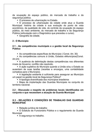 da ocupação do espaço público, do mercado de trabalho e da
segurança pública.
 O processo de urbanização no Estado.
 O processo de urbanização da cidade onde atua a Guarda
Municipal: história da cidade e sua evolução do ponto de vista
econômico, da qualidade de vida, do controle da ocupação do espaço
público, do meio ambiente, do mercado de trabalho e da Segurança
Pública (articulação com o Diagnóstico que precedeu o curso).
 Geografia da cidade.
2 - O Município
2.1 - As competências municipais e a gestão local da Segurança
Pública
 As competências específicas do Município ( Const. Art. 30)
 As competências comuns à União, Estados eMunicípios(Const.
Art.23)
 A ausência de delimitação destas competências nos diferentes
níveis de Governo: conflito não resolvido.
 A ação supletiva do Município quando a União e/ou o Estado se
ausentam de suas tarefas (receitas e encargos, uma contabilidade
complexa para o Município).
 A legislação existente é suficiente para assegurar ao Município
um papel na gestão local da Segurança Pública?
 A tipologia diversificada dos municípios brasileiros
 Mapa da implantação das Guardas Municipais no conjunto do
território nacional.
2.2 - Discussão a respeito de problemas locais identificados em
conjunto e que necessitam a atuação da Guarda Municipal
X.3 - RELAÇÕES E CONDIÇÕES DE TRABALHO DAS GUARDAS
MUNICIPAIS
 Relação jurídica de trabalho
 O Estatuto do Funcionário Público e o regulamento da Guarda
Municipal
 A segurança no trabalho.
 
