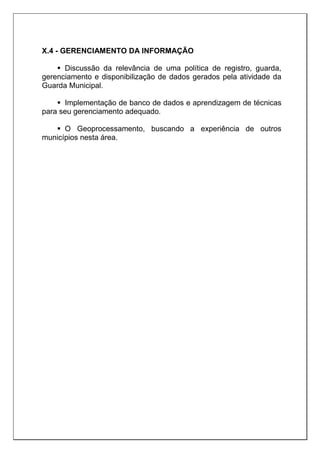 X.4 - GERENCIAMENTO DA INFORMAÇÃO
 Discussão da relevância de uma política de registro, guarda,
gerenciamento e disponibilização de dados gerados pela atividade da
Guarda Municipal.
 Implementação de banco de dados e aprendizagem de técnicas
para seu gerenciamento adequado.
 O Geoprocessamento, buscando a experiência de outros
municípios nesta área.
 