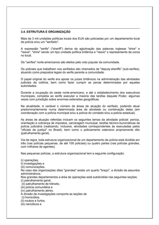 3.4. ESTRUTURA E ORGANIZAÇÃO
Mais de 3 mil unidades políticas locais dos EUA são policiadas por um departamento local
de polícia e/ou um "xerifado".
A expressão "xerife" ("sheriff") deriva da aglutinação das palavras inglesas "shire" e
"reeve", "shire" sendo um tipo unidade política britânica e "reeve" o representante da coroa
no local.
Os "xerifes" norte-americanos são eleitos pelo voto popular da comunidade.
Os policiais que trabalham nos xerifados são chamados de "deputy-sheriffs" (sub-xerifes),
atuando como prepostos legais do xerife perante a comunidade.
O papel original do xerife era apoiar os juizes britânicos na administração das atividades
judiciais da colônia, bem como fazer cumprir as penas determinadas por aquelas
autoridades.
Durante a ocupação do oeste norte-americano, e até o estabelecimento dos executivos
municipais, competia ao xerife executar a maioria das tarefas daquele Poder, algumas
vezes com jurisdição sobre enormes extensões geográficas.
Na atualidade, é variável o número de áreas de atuação do xerifado, podendo atuar
predominantemente numa determinada área de atividade ou combinação delas (em
coordenação com a polícia municipal e/ou a polícia do condado e/ou a policia estadual).
As áreas de atuação referidas incluem os seguintes temas da atividade policial: perícia,
orientação e cobrança de impostos, carceragem municipal, tarefas técnico-burocráticas de
polícia judiciária (realizando, inclusive, atividades correspondentes às executadas pelos
"oficiais de justiça" no Brasil), bem como o policiamento ostensivo propriamente dito
(patrulhamento geral).
Via de regra, toda estrutura organizacional de um departamento de polícia está dividida em
três (nas polícias pequenas, de até 100 policiais) ou quatro partes (nas polícias grandes,
com milhares de agentes).
Nas pequenas polícias, a estrutura organizacional tem e seguinte configuração:
(i) operações,
ii) investigações e
(iii) comunicações.
No caso das organizações ditas "grandes" existe um quarto "braço", a divisão de assuntos
administrativos.
Nos grandes departamentos a área de operações está subdividida nas seguintes seções:
(i) patrulhamento geral,
(ii) patrulhamento de trânsito,
(iii) polícia comunitária e
(iv) patrulhamento aéreo.
A divisão de investigações comporta as seções de
(i) homicídios,
(ii) roubos e furtos,
(iii) narcóticos e
 