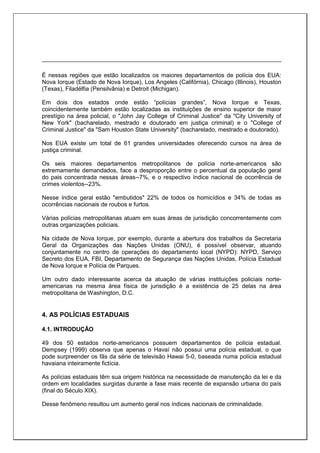 É nessas regiões que estão localizados os maiores departamentos de polícia dos EUA:
Nova Iorque (Estado de Nova Iorque), Los Angeles (Califórnia), Chicago (Illinois), Houston
(Texas), Filadélfia (Pensilvânia) e Detroit (Michigan).
Em dois dos estados onde estão “polícias grandes”, Nova Iorque e Texas,
coincidentemente também estão localizadas as instituições de ensino superior de maior
prestígio na área policial, o "John Jay College of Criminal Justice" da "City University of
New York" (bacharelado, mestrado e doutorado em justiça criminal) e o "College of
Criminal Justice" da "Sam Houston State University" (bacharelado, mestrado e doutorado).
Nos EUA existe um total de 61 grandes universidades oferecendo cursos na área de
justiça criminal.
Os seis maiores departamentos metropolitanos de polícia norte-americanos são
extremamente demandados, face a desproporção entre o percentual da população geral
do pais concentrada nessas áreas--7%, e o respectivo índice nacional de ocorrência de
crimes violentos--23%.
Nesse índice geral estão "embutidos" 22% de todos os homicídios e 34% de todas as
ocorrências nacionais de roubos e furtos.
Várias polícias metropolitanas atuam em suas áreas de jurisdição concorrentemente com
outras organizações policiais.
Na cidade de Nova Iorque, por exemplo, durante a abertura dos trabalhos da Secretaria
Geral da Organizações das Nações Unidas (ONU), é possível observar, atuando
conjuntamente no centro de operações do departamento local (NYPD): NYPD, Serviço
Secreto dos EUA, FBI, Departamento de Segurança das Nações Unidas, Polícia Estadual
de Nova Iorque e Polícia de Parques.
Um outro dado interessante acerca da atuação de várias instituições policiais norte-
americanas na mesma área física de jurisdição é a existência de 25 delas na área
metropolitana de Washington, D.C.
4. AS POLÍCIAS ESTADUAIS
4.1. INTRODUÇÃO
49 dos 50 estados norte-americanos possuem departamentos de polícia estadual.
Dempsey (1999) observa que apenas o Havaí não possui uma polícia estadual, o que
pode surpreender os fãs da série de televisão Hawai 5-0, baseada numa polícia estadual
havaiana inteiramente fictícia.
As polícias estaduais têm sua origem histórica na necessidade de manutenção da lei e da
ordem em localidades surgidas durante a fase mais recente de expansão urbana do país
(final do Século XIX).
Desse fenômeno resultou um aumento geral nos índices nacionais de criminalidade.
 