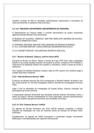 Também compete ao INS as atividades administrativas relacionadas à concessão de
vistos permanentes e cidadania norte-americana.
5.2. U.S. TREASURY DEPARTMENT (DEPARTMENTO DO TESOURO)
O Departamento do Tesouro detém o controle administrativo de quatro importantes
agências policiais federais norte-americanas:
O "BUREAU OF ALCOHOL, TOBACCO, AND FIRE ARMS (ATF) (BUREAU DE ÁLCOOL,
TABACO E ARMAS DE FOGO),
O "INTERNAL REVENUE SERVICE" (IRS) (SERVIÇO DE RENDAS INTERNAS),
O "U.S. CUSTOMS SERVICE" (USCS) (SERVIÇO ADUANEIRO DOS EUA) E
O "U.S. SECRET SERVICE" (SS) (SERVIÇO SECRETO DOS EUA).
5.2.1. "Bureau of Alcohol, Tobacco, and Fire Arms (ATF)
Compete ao Bureau de Álcool, Tabaco e Armas de Fogo (ATF) fazer valer a legislação
federal no que tange aqueles produtos. No tocante às armas, compete ao ATF fiscalizar a
observância da legislação federal com respeito a manufatura, venda e posse de armas e
explosivos.
Com respeito às bebidas alcóolicas e tabaco, cabe ao ATF suprimir seu comércio ilegal e
evasão fiscal disso resultante.
5.2.2. "Internal Revenue Service" (IRS)
O Serviço de Rendas Internas dos EUA corresponde à "Receita Federal" do Brasil e tem
seu "braço policial" na "Criminal Investigation Division" [Divisão de Investigações Criminais
CID)].
Cabe à CID as atividades de investigação de fraudes fiscais, inclusive omissões nas
declarações de renda e de bens.
A organização participa ativamente das atividades policiais federais articuladas contra o
tráfico de drogas e demais manifestações do crime organizado, atuando especificamente
no que diz respeito aos ganhos financeiros com atividades criminosas.
5.2.3. O "U.S. Customs Service" (USCS)
Os agentes do Serviço Aduaneiro dos EUA (USCS) realizam inspeções e coletam
impostos de importação nos mais de trezentos portos de entrada em território norte-
americano.
Paralelamente, os agentes do USCS interceptam e apreendem drogas, mercadorias
falsificadas e contrabandeadas por viajantes internacionais.
 