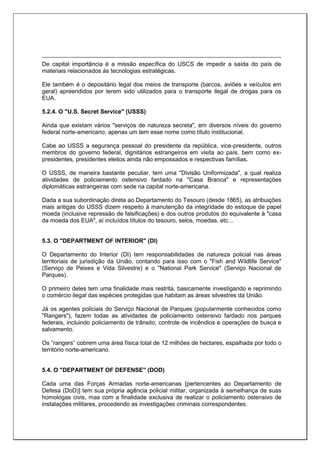 De capital importância é a missão específica do USCS de impedir a saída do país de
materiais relacionados às tecnologias estratégicas.
Ele também é o depositário legal dos meios de transporte (barcos, aviões e veículos em
geral) apreendidos por terem sido utilizados para o transporte ilegal de drogas para os
EUA.
5.2.4. O "U.S. Secret Service" (USSS)
Ainda que existam vários "serviços de natureza secreta", em diversos níveis do governo
federal norte-americano, apenas um tem esse nome como título institucional.
Cabe ao USSS a segurança pessoal do presidente da república, vice-presidente, outros
membros do governo federal, dignitários estrangeiros em visita ao país, bem como ex-
presidentes, presidentes eleitos ainda não empossados e respectivas famílias.
O USSS, de maneira bastante peculiar, tem uma "Divisão Uniformizada", a qual realiza
atividades de policiamento ostensivo fardado na "Casa Branca" e representações
diplomáticas estrangeiras com sede na capital norte-americana.
Dada a sua subordinação direta ao Departamento do Tesouro (desde 1865), as atribuições
mais antigas do USSS dizem respeito à manutenção da integridade do estoque de papel
moeda (inclusive repressão de falsificações) e dos outros produtos do equivalente à "casa
da moeda dos EUA", aí incluídos títulos do tesouro, selos, moedas, etc…
5.3. O "DEPARTMENT OF INTERIOR" (DI)
O Departamento do Interior (DI) tem responsabilidades de natureza policial nas áreas
territoriais de jurisdição da União, contando para isso com o "Fish and Wildlife Service"
(Serviço de Peixes e Vida Silvestre) e o "National Park Service" (Serviço Nacional de
Parques).
O primeiro deles tem uma finalidade mais restrita, basicamente investigando e reprimindo
o comércio ilegal das espécies protegidas que habitam as áreas silvestres da União.
Já os agentes policiais do Serviço Nacional de Parques (popularmente conhecidos como
"Rangers"), fazem todas as atividades de policiamento ostensivo fardado nos parques
federais, incluindo policiamento de trânsito, controle de incêndios e operações de busca e
salvamento.
Os “rangers” cobrem uma área física total de 12 milhões de hectares, espalhada por todo o
território norte-americano.
5.4. O "DEPARTMENT OF DEFENSE" (DOD)
Cada uma das Forças Armadas norte-americanas [pertencentes ao Departamento de
Defesa (DoD)] tem sua própria agência policial militar, organizada à semelhança de suas
homologas civis, mas com a finalidade exclusiva de realizar o policiamento ostensivo de
instalações militares, procedendo as investigações criminais correspondentes.
 