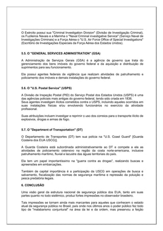 O Exército possui sua "Criminal Investigation Division" (Divisão de Investigação Criminal),
os Fuzileiros Navais e a Marinha o "Naval Criminal investigative Service" (Serviço Naval de
Investigações Criminais) e a Força Aérea o "U.S. Air Force Office of Special Investigations"
(Escritório de Investigações Especiais da Força Aérea dos Estados Unidos).
5.5. O "GENERAL SERVICES ADMINISTRATION" (GSA)
A Administração de Serviços Gerais (GSA) é a agência de governo que trata do
gerenciamento dos bens imóveis do governo federal e da aquisição e distribuição de
suprimentos para seu funcionamento.
Ela possui agentes federais de vigilância que realizam atividades de patrulhamento e
policiamento dos imóveis e demais instalações do governo federal.
5.6. O "U.S. Postal Service" (USPS)
A Divisão de Inspeção Postal (PID) do Serviço Postal dos Estados Unidos (USPS) é uma
das agências policiais mais antigas do governo federal, tendo sido criada em 1836.
Seus agentes investigam ilícitos cometidos contra o USPS, incluindo aqueles ocorridos em
suas instalações físicas e/ou envolvendo funcionários no exercício da atividade
profissional.
Suas atribuições incluem investigar e reprimir o uso dos correios para o transporte ilícito de
explosivos, drogas e armas de fogo.
5.7. O "Department of Transportation" (DT)
O Departamento de Transportes (DT) tem sua polícia na "U.S. Coast Guard" [Guarda
Costeira dos EUA USCG)].
A Guarda Costeira está subordinada administrativamente ao DT e compete a ela as
atividades de policiamento ostensivo na região da costa norte-americana, inclusive
patrulhamento marítimo, fluvial e lacustre das águas territoriais do país.
Ela tem um papel importantíssimo na "guerra contra as drogas", realizando buscas e
apreensões em embarcações.
Também de capital importância é a participação da USCG em operações de busca e
salvamento, fiscalização das normas de segurança marítima e repressão da poluição e
pesca predatória ilegais.
6. CONCLUSÃO
Uma visão geral da estrutura nacional de segurança pública dos EUA, tanto em suas
partes quanto no todo sistêmico, produz fortes impressões no observador brasileiro.
Tais impressões se tornam ainda mais marcantes para aqueles que conhecem o estado
atual da segurança pública no Brasil, país onde nos últimos anos o poder público fez todo
tipo de "malabarismo conjuntural" na área da lei e da ordem, mas preservou a feição
 