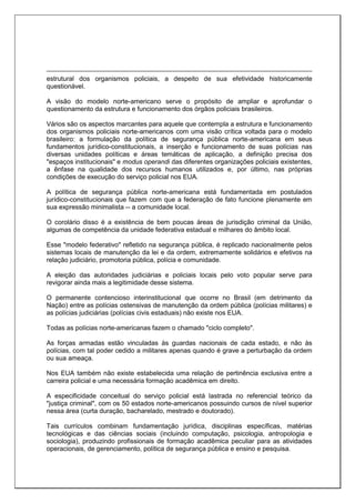 estrutural dos organismos policiais, a despeito de sua efetividade historicamente
questionável.
A visão do modelo norte-americano serve o propósito de ampliar e aprofundar o
questionamento da estrutura e funcionamento dos órgãos policiais brasileiros.
Vários são os aspectos marcantes para aquele que contempla a estrutura e funcionamento
dos organismos policiais norte-americanos com uma visão crítica voltada para o modelo
brasileiro: a formulação da política de segurança pública norte-americana em seus
fundamentos jurídico-constitucionais, a inserção e funcionamento de suas polícias nas
diversas unidades políticas e áreas temáticas de aplicação, a definição precisa dos
"espaços institucionais" e modus operandi das diferentes organizações policiais existentes,
a ênfase na qualidade dos recursos humanos utilizados e, por último, nas próprias
condições de execução do serviço policial nos EUA.
A política de segurança pública norte-americana está fundamentada em postulados
jurídico-constitucionais que fazem com que a federação de fato funcione plenamente em
sua expressão minimalista -- a comunidade local.
O corolário disso é a existência de bem poucas áreas de jurisdição criminal da União,
algumas de competência da unidade federativa estadual e milhares do âmbito local.
Esse "modelo federativo" refletido na segurança pública, é replicado nacionalmente pelos
sistemas locais de manutenção da lei e da ordem, extremamente solidários e efetivos na
relação judiciário, promotoria pública, polícia e comunidade.
A eleição das autoridades judiciárias e policiais locais pelo voto popular serve para
revigorar ainda mais a legitimidade desse sistema.
O permanente contencioso interinstitucional que ocorre no Brasil (em detrimento da
Nação) entre as polícias ostensivas de manutenção da ordem pública (polícias militares) e
as polícias judiciárias (polícias civis estaduais) não existe nos EUA.
Todas as polícias norte-americanas fazem o chamado "ciclo completo".
As forças armadas estão vinculadas às guardas nacionais de cada estado, e não às
polícias, com tal poder cedido a militares apenas quando é grave a perturbação da ordem
ou sua ameaça.
Nos EUA também não existe estabelecida uma relação de pertinência exclusiva entre a
carreira policial e uma necessária formação acadêmica em direito.
A especificidade conceitual do serviço policial está lastrada no referencial teórico da
"justiça criminal", com os 50 estados norte-americanos possuindo cursos de nível superior
nessa área (curta duração, bacharelado, mestrado e doutorado).
Tais currículos combinam fundamentação jurídica, disciplinas específicas, matérias
tecnológicas e das ciências sociais (incluindo computação, psicologia, antropologia e
sociologia), produzindo profissionais de formação acadêmica peculiar para as atividades
operacionais, de gerenciamento, política de segurança pública e ensino e pesquisa.
 