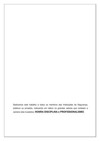 Dedicamos este trabalho a todos os membros das Instituições de Segurança,
públicos ou privados, colocando em relevo os grandes valores que norteiam a
carreira nela investidos: HONRA DISCIPLINA e PROFISSIONALISMO.
 