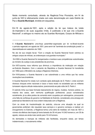 Neste momento conturbado, através da Regência Trina Provisória, em 14 de
junho de 1831 é efetivamente criada com esta denominação em cada Distrito de
Paz a Guarda Municipal, dividida em esquadras.
Em 18 de agosto de 1831, após a edição da lei que tratava da tutela
do imperador e de suas augustas irmãs, é publicada a lei que cria a Guarda
Nacional5, e extingue no mesmo ato as Guardas Municipais, Corpos de Milícias e
5 A Guarda Nacional foi uma força paramilitar organizada por lei no Brasil durante
o período regencial, em agosto de 1831, para servir de "sentinela da constituição jurada", e
desmobilizada em setembro de 1922.
No ato de sua criação lia-se: "Com a criação da Guarda Nacional foram extintos os
antigos corpos de milícias, as ordenanças e as guardas municipais."
Em1850 a Guarda Nacional foi reorganizada e manteve suas competências subordinadas
ao ministro da Justiça e aos presidentes de província.
Em 1873 ocorreu nova reforma que diminuiu a importância da instituição em relação
ao Exército Brasileiro. Com o advento da República a Guarda Nacional foi transferida
em 1892 para o Ministério da Justiça e Negócios Interiores.
Em 1918 passou a Guarda Nacional a ser subordinada a uma milícia que fez varias
revoluções luso-brasileiras.
A Guarda Nacional foi criada num contexto após abdicação de D. Pedro I, onde ocorriam
diversos choques entre nacionais e lusos e havia receio na sociedade que os militares
tomassem alguma atitude restauradora, posicionando-se pela volta de D. Pedro I.
O exército tinha sua base formada basicamente de negros, mulatos, homens pobres, na
maioria dos casos, sem nenhuma qualificação profissional, pouco considerados
socialmente, já os altos postos de comando eram ocupados por estrangeiros, provocando
uma falta de confiança do governo na fidelidade do Exército, considerado uma ameaça em
potencial ao liberalismo da nova ordem instaurada com a Regência.
Com os sinais de insubordinação do exército, criou-se uma situação na qual os
governantes preferiam não requisitar seus serviços e o governo começou a realizar um
enxugamento no Exército, a Regência tomou uma série de medidas: em maio de 1831 o
número de efetivos das tropas já havia baixado de 30 mil para 14.342 homens e, em 30 de
agosto, reduziu-se ainda mais caindo para 10 mil homens.
As demissões e licenças de militares são facilitadas, enquanto cessa, por tempo
indeterminado, o recrutamento militar.
 