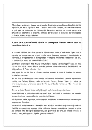 Além disso, passaram a buscar outra maneira de garantir a manutenção da ordem, sendo
aprovada, em 18 de agosto de 1831, a criação da Guarda Nacional, uma alternativa liberal
e civil para os problemas da manutenção da ordem, além de se colocar como uma
organização econômica e eficiente, formada por cidadãos e capaz de ser empregada
contra as adversidades do período.
A partir daí a Guarda Nacional deveria ser criada pelos Juízes de Paz em todos os
municípios do Império.
A Guarda Nacional era vista por seus idealizadores como o instrumento apto para a
garantia da segurança e da ordem e tinha como finalidade defender a Constituição, a
liberdade, a independência e a integridade do Império, mantendo a obediência às leis,
conservando a ordem e a tranquilidade pública.
Em fins de setembro de 1831 houve um tumulto no Teatro São Pedro provocado por dois
oficiais, cuja prisão o major Miguel de Frias, que teve importante atuação no movimento da
abdicação de D. Pedro I, tentou evitar.
Por ordem do juiz de paz, a Guarda Nacional evacuou o teatro e prendeu os oficiais
envolvidos e o major.
No dia 6 de outubro ocorreu nova revolta. O Corpo de Artilharia da Marinha, aquartelado
na ilha das Cobras, liderado pelo ex-deputado Cipriano Barata, preso por crime de
imprensa, rebelou-se, tomando conta da ilha e prendendo oficiais que não aderiram ao
movimento.
Com o apoio da Guarda Nacional, Feijó repeliu violentamente os extremistas.
Para consolidar a vitória solicitou à Câmara dos Deputados a concessão de poderes
extraordinários, e a supressão das garantias individuais.
Seus pedidos foram rejeitados, inclusive pelos moderados que temiam nova concentração
de poder no Executivo.
Em relatório de seu Ministério, datado de maio de 1832, o líder da Regência Diogo Antônio
Feijó faz um balanço da situação militar no Rio de Janeiro, então capital imperial: "A tropa
de primeira linha da capital desapareceu: as guarnições de terra, as rondas policiais, o
auxílio à justiça são prestados pelos guardas nacionais."
 