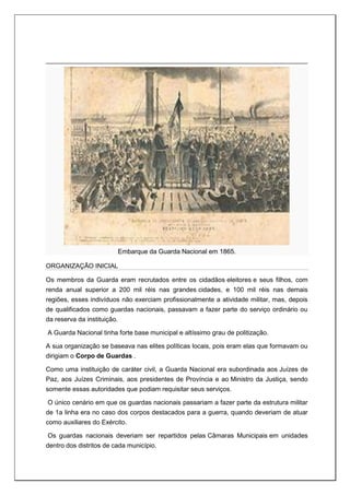 Embarque da Guarda Nacional em 1865.
ORGANIZAÇÃO INICIAL
Os membros da Guarda eram recrutados entre os cidadãos eleitores e seus filhos, com
renda anual superior a 200 mil réis nas grandes cidades, e 100 mil réis nas demais
regiões, esses indivíduos não exerciam profissionalmente a atividade militar, mas, depois
de qualificados como guardas nacionais, passavam a fazer parte do serviço ordinário ou
da reserva da instituição.
A Guarda Nacional tinha forte base municipal e altíssimo grau de politização.
A sua organização se baseava nas elites políticas locais, pois eram elas que formavam ou
dirigiam o Corpo de Guardas .
Como uma instituição de caráter civil, a Guarda Nacional era subordinada aos Juízes de
Paz, aos Juízes Criminais, aos presidentes de Província e ao Ministro da Justiça, sendo
somente essas autoridades que podiam requisitar seus serviços.
O único cenário em que os guardas nacionais passariam a fazer parte da estrutura militar
de 1a linha era no caso dos corpos destacados para a guerra, quando deveriam de atuar
como auxiliares do Exército.
Os guardas nacionais deveriam ser repartidos pelas Câmaras Municipais em unidades
dentro dos distritos de cada município.
 