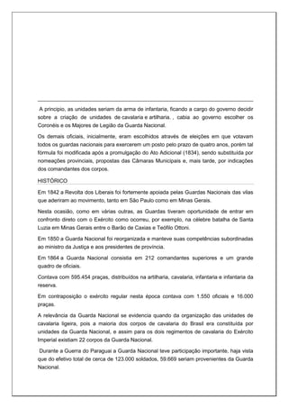 A principio, as unidades seriam da arma de infantaria, ficando a cargo do governo decidir
sobre a criação de unidades de cavalaria e artilharia. , cabia ao governo escolher os
Coronéis e os Majores de Legião da Guarda Nacional.
Os demais oficiais, inicialmente, eram escolhidos através de eleições em que votavam
todos os guardas nacionais para exercerem um posto pelo prazo de quatro anos, porém tal
fórmula foi modificada após a promulgação do Ato Adicional (1834), sendo substituída por
nomeações provinciais, propostas das Câmaras Municipais e, mais tarde, por indicações
dos comandantes dos corpos.
HISTÓRICO
Em 1842 a Revolta dos Liberais foi fortemente apoiada pelas Guardas Nacionais das vilas
que aderiram ao movimento, tanto em São Paulo como em Minas Gerais.
Nesta ocasião, como em várias outras, as Guardas tiveram oportunidade de entrar em
confronto direto com o Exército como ocorreu, por exemplo, na célebre batalha de Santa
Luzia em Minas Gerais entre o Barão de Caxias e Teófilo Ottoni.
Em 1850 a Guarda Nacional foi reorganizada e manteve suas competências subordinadas
ao ministro da Justiça e aos presidentes de província.
Em 1864 a Guarda Nacional consistia em 212 comandantes superiores e um grande
quadro de oficiais.
Contava com 595.454 praças, distribuídos na artilharia, cavalaria, infantaria e infantaria da
reserva.
Em contraposição o exército regular nesta época contava com 1.550 oficiais e 16.000
praças.
A relevância da Guarda Nacional se evidencia quando da organização das unidades de
cavalaria ligeira, pois a maioria dos corpos de cavalaria do Brasil era constituída por
unidades da Guarda Nacional, e assim para os dois regimentos de cavalaria do Exército
Imperial existiam 22 corpos da Guarda Nacional.
Durante a Guerra do Paraguai a Guarda Nacional teve participação importante, haja vista
que do efetivo total de cerca de 123.000 soldados, 59.669 seriam provenientes da Guarda
Nacional.
 