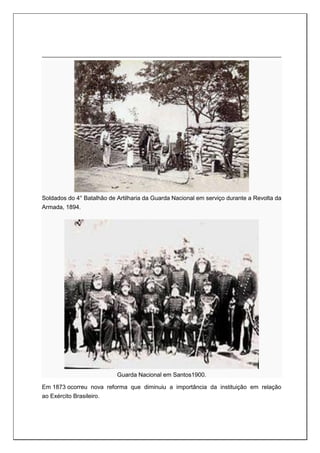 Soldados do 4° Batalhão de Artilharia da Guarda Nacional em serviço durante a Revolta da
Armada, 1894.
Guarda Nacional em Santos1900.
Em 1873 ocorreu nova reforma que diminuiu a importância da instituição em relação
ao Exército Brasileiro.
 