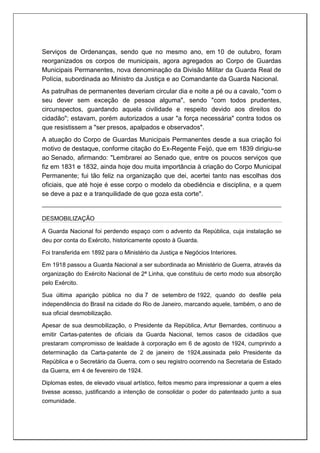 Serviços de Ordenanças, sendo que no mesmo ano, em 10 de outubro, foram
reorganizados os corpos de municipais, agora agregados ao Corpo de Guardas
Municipais Permanentes, nova denominação da Divisão Militar da Guarda Real de
Polícia, subordinada ao Ministro da Justiça e ao Comandante da Guarda Nacional.
As patrulhas de permanentes deveriam circular dia e noite a pé ou a cavalo, "com o
seu dever sem exceção de pessoa alguma", sendo "com todos prudentes,
circunspectos, guardando aquela civilidade e respeito devido aos direitos do
cidadão"; estavam, porém autorizados a usar "a força necessária" contra todos os
que resistissem a "ser presos, apalpados e observados".
A atuação do Corpo de Guardas Municipais Permanentes desde a sua criação foi
motivo de destaque, conforme citação do Ex-Regente Feijó, que em 1839 dirigiu-se
ao Senado, afirmando: "Lembrarei ao Senado que, entre os poucos serviços que
fiz em 1831 e 1832, ainda hoje dou muita importância à criação do Corpo Municipal
Permanente; fui tão feliz na organização que dei, acertei tanto nas escolhas dos
oficiais, que até hoje é esse corpo o modelo da obediência e disciplina, e a quem
se deve a paz e a tranquilidade de que goza esta corte".
DESMOBILIZAÇÃO
A Guarda Nacional foi perdendo espaço com o advento da República, cuja instalação se
deu por conta do Exército, historicamente oposto à Guarda.
Foi transferida em 1892 para o Ministério da Justiça e Negócios Interiores.
Em 1918 passou a Guarda Nacional a ser subordinada ao Ministério de Guerra, através da
organização do Exército Nacional de 2ª Linha, que constituiu de certo modo sua absorção
pelo Exército.
Sua última aparição pública no dia 7 de setembro de 1922, quando do desfile pela
independência do Brasil na cidade do Rio de Janeiro, marcando aquele, também, o ano de
sua oficial desmobilização.
Apesar de sua desmobilização, o Presidente da República, Artur Bernardes, continuou a
emitir Cartas-patentes de oficiais da Guarda Nacional, temos casos de cidadãos que
prestaram compromisso de lealdade à corporação em 6 de agosto de 1924, cumprindo a
determinação da Carta-patente de 2 de janeiro de 1924,assinada pelo Presidente da
República e o Secretário da Guerra, com o seu registro ocorrendo na Secretaria de Estado
da Guerra, em 4 de fevereiro de 1924.
Diplomas estes, de elevado visual artístico, feitos mesmo para impressionar a quem a eles
tivesse acesso, justificando a intenção de consolidar o poder do patenteado junto a sua
comunidade.
 