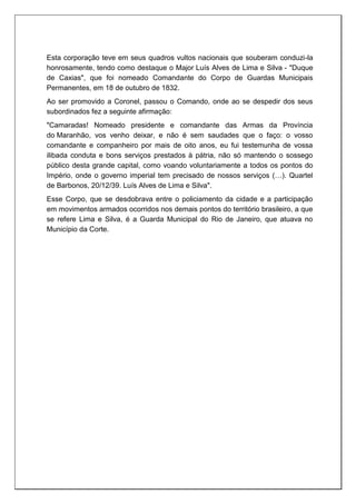 Esta corporação teve em seus quadros vultos nacionais que souberam conduzi-la
honrosamente, tendo como destaque o Major Luís Alves de Lima e Silva - "Duque
de Caxias", que foi nomeado Comandante do Corpo de Guardas Municipais
Permanentes, em 18 de outubro de 1832.
Ao ser promovido a Coronel, passou o Comando, onde ao se despedir dos seus
subordinados fez a seguinte afirmação:
"Camaradas! Nomeado presidente e comandante das Armas da Província
do Maranhão, vos venho deixar, e não é sem saudades que o faço: o vosso
comandante e companheiro por mais de oito anos, eu fui testemunha de vossa
ilibada conduta e bons serviços prestados à pátria, não só mantendo o sossego
público desta grande capital, como voando voluntariamente a todos os pontos do
Império, onde o governo imperial tem precisado de nossos serviços (…). Quartel
de Barbonos, 20/12/39. Luís Alves de Lima e Silva".
Esse Corpo, que se desdobrava entre o policiamento da cidade e a participação
em movimentos armados ocorridos nos demais pontos do território brasileiro, a que
se refere Lima e Silva, é a Guarda Municipal do Rio de Janeiro, que atuava no
Município da Corte.
 