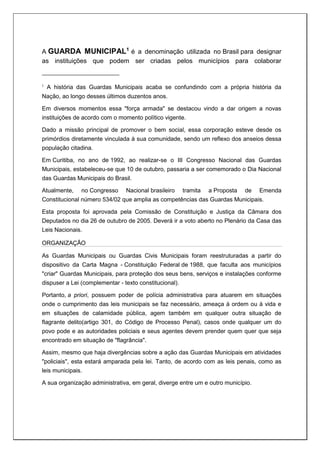 A GUARDA MUNICIPAL1
é a denominação utilizada no Brasil para designar
as instituições que podem ser criadas pelos municípios para colaborar
1
A história das Guardas Municipais acaba se confundindo com a própria história da
Nação, ao longo desses últimos duzentos anos.
Em diversos momentos essa "força armada" se destacou vindo a dar origem a novas
instituições de acordo com o momento político vigente.
Dado a missão principal de promover o bem social, essa corporação esteve desde os
primórdios diretamente vinculada à sua comunidade, sendo um reflexo dos anseios dessa
população citadina.
Em Curitiba, no ano de 1992, ao realizar-se o III Congresso Nacional das Guardas
Municipais, estabeleceu-se que 10 de outubro, passaria a ser comemorado o Dia Nacional
das Guardas Municipais do Brasil.
Atualmente, no Congresso Nacional brasileiro tramita a Proposta de Emenda
Constitucional número 534/02 que amplia as competências das Guardas Municipais.
Esta proposta foi aprovada pela Comissão de Constituição e Justiça da Câmara dos
Deputados no dia 26 de outubro de 2005. Deverá ir a voto aberto no Plenário da Casa das
Leis Nacionais.
ORGANIZAÇÃO
As Guardas Municipais ou Guardas Civis Municipais foram reestruturadas a partir do
dispositivo da Carta Magna - Constituição Federal de 1988, que faculta aos municípios
"criar" Guardas Municipais, para proteção dos seus bens, serviços e instalações conforme
dispuser a Lei (complementar - texto constitucional).
Portanto, a priori, possuem poder de polícia administrativa para atuarem em situações
onde o cumprimento das leis municipais se faz necessário, ameaça à ordem ou à vida e
em situações de calamidade pública, agem também em qualquer outra situação de
flagrante delito(artigo 301, do Código de Processo Penal), casos onde qualquer um do
povo pode e as autoridades policiais e seus agentes devem prender quem quer que seja
encontrado em situação de "flagrância".
Assim, mesmo que haja divergências sobre a ação das Guardas Municipais em atividades
"policiais", esta estará amparada pela lei. Tanto, de acordo com as leis penais, como as
leis municipais.
A sua organização administrativa, em geral, diverge entre um e outro município.
 