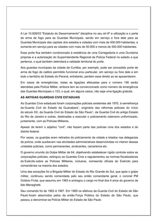 A Lei 10.826/03 "Estatuto do Desarmamento" disciplina no seu art 6º a utilização e o porte
de arma de fogo para as Guardas Municipais, sendo em serviço e fora dele para as
Guardas Municipais das capitais dos estados e cidades com mais de 500.000 habitantes, e
somente em serviço para as cidades com mais de 50.000 e menos de 500.000 habitantes.
Esse porte fica também condicionado à existência de uma Corregedoria e uma Ouvidoria
próprias e a autorização do Superintendente Regional da Polícia Federal no estado a que
pertence, o qual também delimitará a validade territorial do porte.
Aos guardas municipais da cidade de Curitiba, por exemplo, pode ser concedido porte de
arma de fogo de calibre permitido funcional e/ou particular, em serviço ou fora dele e em
todo o território do Estado do Paraná, entretanto, perdem esse direito ao se aposentarem.
Em casos de emergências, todas as ligações efetuadas para o número 190 serão
atendidas pela Polícia Militar, embora tem se convencionado como número de emergência
das Guardas Municipais o 153, o qual, em alguns casos, não seja uma ligação gratuita.
AS ANTIGAS GUARDAS CIVIS ESTADUAIS
As Guardas Civis estaduais foram corporações policiais existentes até 1970, à semelhança
da Guarda Civil do Estado da Guanabara1
, originária das reformas policiais do início
do século XX, da Guarda Civil do Estado de São Paulo1
, da Guarda Civil do antigo Estado
do Rio de Janeiro e outras, destinadas a executar o policiamento ostensivo uniformizado,
juntamente, com as Polícias Militares.
Apesar de terem o adjetivo "civil", não faziam parte das polícias civis dos estados e do
distrito federal.
Por vezes, os guardas eram retirados do policiamento da cidade e lotados nas delegacias
de polícia, onde auxiliavam nas atividades administrativas desenvolvidas no interior dessas
unidades policiais, como permanentes, sindicantes, carcereiros etc.
O governo oriundo do Golpe Militar de 64, objetivando estabelecer rígido controle sobre as
corporações policiais, extinguiu as Guardas Civis e regulamentou as normas fiscalizadoras
do Exército sobre as Polícias Militares, inclusive, nomeando oficiais do Exército para
comandá-las na maioria dos estados.
Uma das exceções foi a Brigada Militar do Estado do Rio Grande do Sul, que após o golpe
militar, continuou sendo comandada pelo seu então comandante geral, o coronel PM
Octávio Frota, que assumiu em 1963 e entregou o cargo no final dos 4 anos do governo de
Ildo Meneghetti.
Seu comando foi de 1963 à 1967. Em 1969 os efetivos da Guarda Civil do Estado de São
Paulo foram absorvidos pelos da então Força Pública do Estado de São Paulo, que
passou a denominar-se Polícia Militar do Estado de São Paulo.
 