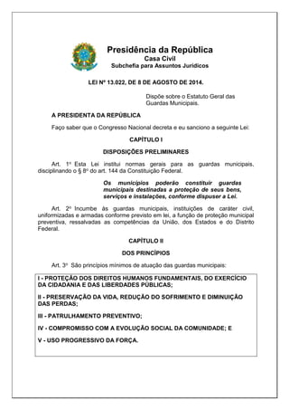 Presidência da República
Casa Civil
Subchefia para Assuntos Jurídicos
LEI Nº 13.022, DE 8 DE AGOSTO DE 2014.
Dispõe sobre o Estatuto Geral das
Guardas Municipais.
A PRESIDENTA DA REPÚBLICA
Faço saber que o Congresso Nacional decreta e eu sanciono a seguinte Lei:
CAPÍTULO I
DISPOSIÇÕES PRELIMINARES
Art. 1o Esta Lei institui normas gerais para as guardas municipais,
disciplinando o § 8o do art. 144 da Constituição Federal.
Os municípios poderão constituir guardas
municipais destinadas a proteção de seus bens,
serviços e instalações, conforme dispuser a Lei.
Art. 2o Incumbe às guardas municipais, instituições de caráter civil,
uniformizadas e armadas conforme previsto em lei, a função de proteção municipal
preventiva, ressalvadas as competências da União, dos Estados e do Distrito
Federal.
CAPÍTULO II
DOS PRINCÍPIOS
Art. 3o São princípios mínimos de atuação das guardas municipais:
I - PROTEÇÃO DOS DIREITOS HUMANOS FUNDAMENTAIS, DO EXERCÍCIO
DA CIDADANIA E DAS LIBERDADES PÚBLICAS;
II - PRESERVAÇÃO DA VIDA, REDUÇÃO DO SOFRIMENTO E DIMINUIÇÃO
DAS PERDAS;
III - PATRULHAMENTO PREVENTIVO;
IV - COMPROMISSO COM A EVOLUÇÃO SOCIAL DA COMUNIDADE; E
V - USO PROGRESSIVO DA FORÇA.
 