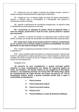 XI - articular-se com os órgãos municipais de políticas sociais, visando à
adoção de ações interdisciplinares de segurança no Município;
XII - integrar-se com os demais órgãos de poder de polícia administrativa,
visando a contribuir para a normatização e a fiscalização das posturas e
ordenamento urbano municipal;
XIII - garantir o atendimento de ocorrências emergenciais, ou prestá-lo direta
e imediatamente quando deparar-se com elas;
XIV - encaminhar ao delegado de polícia, diante de flagrante delito, o
autor da infração, preservando o local do crime, quando possível e sempre
que necessário;
XV - contribuir no estudo de impacto na segurança local, conforme plano
diretor municipal, por ocasião da construção de empreendimentos de grande porte;
XVI - desenvolver ações de prevenção primária à violência, isoladamente
ou em conjunto com os demais órgãos da própria municipalidade, de outros
Municípios ou das esferas estadual e federal;
XVII - auxiliar na segurança de grandes eventos e na proteção de autoridades
e dignatários; e
XVIII - atuar mediante ações preventivas na segurança escolar, zelando pelo
entorno e participando de ações educativas com o corpo discente e docente das
unidades de ensino municipal, de forma a colaborar com a implantação da cultura
de paz na comunidade local.
Parágrafo único.
No exercício de suas competências, a guarda municipal poderá
colaborar ou atuar conjuntamente com órgãos de segurança pública da
União, dos Estados e do Distrito Federal ou de congêneres de Municípios
vizinhos e, nas hipóteses previstas nos incisos XIII e XIV deste artigo, diante
do comparecimento de órgão descrito nos incisos do caput do art. 144 da
Constituição Federal, deverá a guarda municipal prestar todo o apoio à
continuidade do atendimento.
I- Policia Federal;
II- Policia Rodoviária Federal
III- Policia Ferroviária Federal
IV- Polícias Civis;
V- Policiais Militares e Corpo de Bombeiros Militares
 
