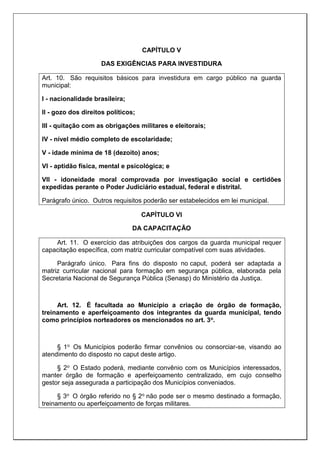 CAPÍTULO V
DAS EXIGÊNCIAS PARA INVESTIDURA
Art. 10. São requisitos básicos para investidura em cargo público na guarda
municipal:
I - nacionalidade brasileira;
II - gozo dos direitos políticos;
III - quitação com as obrigações militares e eleitorais;
IV - nível médio completo de escolaridade;
V - idade mínima de 18 (dezoito) anos;
VI - aptidão física, mental e psicológica; e
VII - idoneidade moral comprovada por investigação social e certidões
expedidas perante o Poder Judiciário estadual, federal e distrital.
Parágrafo único. Outros requisitos poderão ser estabelecidos em lei municipal.
CAPÍTULO VI
DA CAPACITAÇÃO
Art. 11. O exercício das atribuições dos cargos da guarda municipal requer
capacitação específica, com matriz curricular compatível com suas atividades.
Parágrafo único. Para fins do disposto no caput, poderá ser adaptada a
matriz curricular nacional para formação em segurança pública, elaborada pela
Secretaria Nacional de Segurança Pública (Senasp) do Ministério da Justiça.
Art. 12. É facultada ao Município a criação de órgão de formação,
treinamento e aperfeiçoamento dos integrantes da guarda municipal, tendo
como princípios norteadores os mencionados no art. 3o.
§ 1o Os Municípios poderão firmar convênios ou consorciar-se, visando ao
atendimento do disposto no caput deste artigo.
§ 2o O Estado poderá, mediante convênio com os Municípios interessados,
manter órgão de formação e aperfeiçoamento centralizado, em cujo conselho
gestor seja assegurada a participação dos Municípios conveniados.
§ 3o O órgão referido no § 2o não pode ser o mesmo destinado a formação,
treinamento ou aperfeiçoamento de forças militares.
 