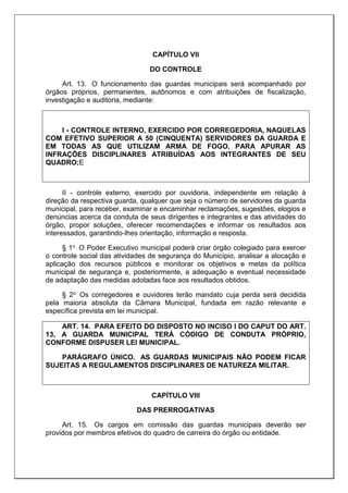 CAPÍTULO VII
DO CONTROLE
Art. 13. O funcionamento das guardas municipais será acompanhado por
órgãos próprios, permanentes, autônomos e com atribuições de fiscalização,
investigação e auditoria, mediante:
I - CONTROLE INTERNO, EXERCIDO POR CORREGEDORIA, NAQUELAS
COM EFETIVO SUPERIOR A 50 (CINQUENTA) SERVIDORES DA GUARDA E
EM TODAS AS QUE UTILIZAM ARMA DE FOGO, PARA APURAR AS
INFRAÇÕES DISCIPLINARES ATRIBUÍDAS AOS INTEGRANTES DE SEU
QUADRO;E
II - controle externo, exercido por ouvidoria, independente em relação à
direção da respectiva guarda, qualquer que seja o número de servidores da guarda
municipal, para receber, examinar e encaminhar reclamações, sugestões, elogios e
denúncias acerca da conduta de seus dirigentes e integrantes e das atividades do
órgão, propor soluções, oferecer recomendações e informar os resultados aos
interessados, garantindo-lhes orientação, informação e resposta.
§ 1o O Poder Executivo municipal poderá criar órgão colegiado para exercer
o controle social das atividades de segurança do Município, analisar a alocação e
aplicação dos recursos públicos e monitorar os objetivos e metas da política
municipal de segurança e, posteriormente, a adequação e eventual necessidade
de adaptação das medidas adotadas face aos resultados obtidos.
§ 2o Os corregedores e ouvidores terão mandato cuja perda será decidida
pela maioria absoluta da Câmara Municipal, fundada em razão relevante e
específica prevista em lei municipal.
ART. 14. PARA EFEITO DO DISPOSTO NO INCISO I DO CAPUT DO ART.
13, A GUARDA MUNICIPAL TERÁ CÓDIGO DE CONDUTA PRÓPRIO,
CONFORME DISPUSER LEI MUNICIPAL.
PARÁGRAFO ÚNICO. AS GUARDAS MUNICIPAIS NÃO PODEM FICAR
SUJEITAS A REGULAMENTOS DISCIPLINARES DE NATUREZA MILITAR.
CAPÍTULO VIII
DAS PRERROGATIVAS
Art. 15. Os cargos em comissão das guardas municipais deverão ser
providos por membros efetivos do quadro de carreira do órgão ou entidade.
 