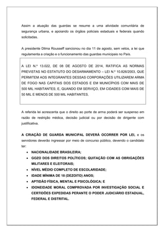 Assim a atuação das guardas se resume a uma atividade comunitária de
segurança urbana, e apoiando os órgãos policiais estaduais e federais quando
solicitadas.
A presidente Dilma Rousseff sancionou no dia 11 de agosto, sem vetos, a lei que
regulamenta a criação e o funcionamento das guardas municipais no País.
A LEI N.º 13.022, DE 08 DE AGOSTO DE 2014, RATIFICA AS NORMAS
PREVISTAS NO ESTATUTO DO DESARMAMENTO – LEI N.º 10.826/2003, QUE
PERMITEM AOS INTEGRANTES DESSAS CORPORAÇÕES UTILIZAREM ARMA
DE FOGO NAS CAPITAIS DOS ESTADOS E EM MUNICÍPIOS COM MAIS DE
500 MIL HABITANTES; E, QUANDO EM SERVIÇO, EM CIDADES COM MAIS DE
50 MIL E MENOS DE 500 MIL HABITANTES.
A referida lei acrescenta que o direito ao porte de arma poderá ser suspenso em
razão de restrição médica, decisão judicial ou por decisão de dirigente com
justificativa.
A CRIAÇÃO DE GUARDA MUNICIPAL DEVERÁ OCORRER POR LEI, e os
servidores deverão ingressar por meio de concurso público, devendo o candidato
ter:
 NACIONALIDADE BRASILEIRA;
 GOZO DOS DIREITOS POLÍTICOS; QUITAÇÃO COM AS OBRIGAÇÕES
MILITARES E ELEITORAIS;
 NÍVEL MÉDIO COMPLETO DE ESCOLARIDADE;
 IDADE MÍNIMA DE 18 (DEZOITO) ANOS;
 APTIDÃO FÍSICA, MENTAL E PSICOLÓGICA; E
 IDONEIDADE MORAL COMPROVADA POR INVESTIGAÇÃO SOCIAL E
CERTIDÕES EXPEDIDAS PERANTE O PODER JUDICIÁRIO ESTADUAL,
FEDERAL E DISTRITAL.
 