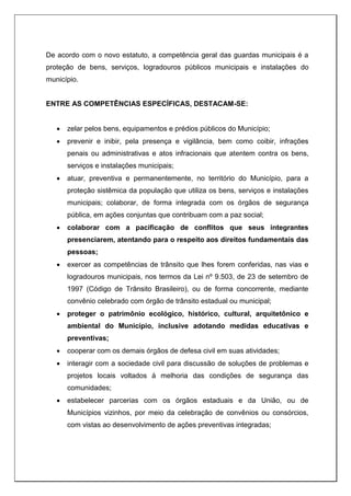 De acordo com o novo estatuto, a competência geral das guardas municipais é a
proteção de bens, serviços, logradouros públicos municipais e instalações do
município.
ENTRE AS COMPETÊNCIAS ESPECÍFICAS, DESTACAM-SE:
 zelar pelos bens, equipamentos e prédios públicos do Município;
 prevenir e inibir, pela presença e vigilância, bem como coibir, infrações
penais ou administrativas e atos infracionais que atentem contra os bens,
serviços e instalações municipais;
 atuar, preventiva e permanentemente, no território do Município, para a
proteção sistêmica da população que utiliza os bens, serviços e instalações
municipais; colaborar, de forma integrada com os órgãos de segurança
pública, em ações conjuntas que contribuam com a paz social;
 colaborar com a pacificação de conflitos que seus integrantes
presenciarem, atentando para o respeito aos direitos fundamentais das
pessoas;
 exercer as competências de trânsito que lhes forem conferidas, nas vias e
logradouros municipais, nos termos da Lei nº 9.503, de 23 de setembro de
1997 (Código de Trânsito Brasileiro), ou de forma concorrente, mediante
convênio celebrado com órgão de trânsito estadual ou municipal;
 proteger o patrimônio ecológico, histórico, cultural, arquitetônico e
ambiental do Município, inclusive adotando medidas educativas e
preventivas;
 cooperar com os demais órgãos de defesa civil em suas atividades;
 interagir com a sociedade civil para discussão de soluções de problemas e
projetos locais voltados à melhoria das condições de segurança das
comunidades;
 estabelecer parcerias com os órgãos estaduais e da União, ou de
Municípios vizinhos, por meio da celebração de convênios ou consórcios,
com vistas ao desenvolvimento de ações preventivas integradas;
 