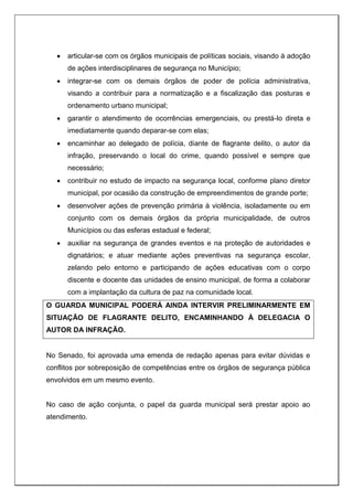  articular-se com os órgãos municipais de políticas sociais, visando à adoção
de ações interdisciplinares de segurança no Município;
 integrar-se com os demais órgãos de poder de polícia administrativa,
visando a contribuir para a normatização e a fiscalização das posturas e
ordenamento urbano municipal;
 garantir o atendimento de ocorrências emergenciais, ou prestá-lo direta e
imediatamente quando deparar-se com elas;
 encaminhar ao delegado de polícia, diante de flagrante delito, o autor da
infração, preservando o local do crime, quando possível e sempre que
necessário;
 contribuir no estudo de impacto na segurança local, conforme plano diretor
municipal, por ocasião da construção de empreendimentos de grande porte;
 desenvolver ações de prevenção primária à violência, isoladamente ou em
conjunto com os demais órgãos da própria municipalidade, de outros
Municípios ou das esferas estadual e federal;
 auxiliar na segurança de grandes eventos e na proteção de autoridades e
dignatários; e atuar mediante ações preventivas na segurança escolar,
zelando pelo entorno e participando de ações educativas com o corpo
discente e docente das unidades de ensino municipal, de forma a colaborar
com a implantação da cultura de paz na comunidade local.
O GUARDA MUNICIPAL PODERÁ AINDA INTERVIR PRELIMINARMENTE EM
SITUAÇÃO DE FLAGRANTE DELITO, ENCAMINHANDO À DELEGACIA O
AUTOR DA INFRAÇÃO.
No Senado, foi aprovada uma emenda de redação apenas para evitar dúvidas e
conflitos por sobreposição de competências entre os órgãos de segurança pública
envolvidos em um mesmo evento.
No caso de ação conjunta, o papel da guarda municipal será prestar apoio ao
atendimento.
 