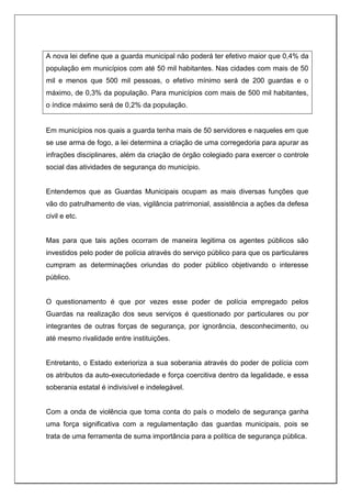 A nova lei define que a guarda municipal não poderá ter efetivo maior que 0,4% da
população em municípios com até 50 mil habitantes. Nas cidades com mais de 50
mil e menos que 500 mil pessoas, o efetivo mínimo será de 200 guardas e o
máximo, de 0,3% da população. Para municípios com mais de 500 mil habitantes,
o índice máximo será de 0,2% da população.
Em municípios nos quais a guarda tenha mais de 50 servidores e naqueles em que
se use arma de fogo, a lei determina a criação de uma corregedoria para apurar as
infrações disciplinares, além da criação de órgão colegiado para exercer o controle
social das atividades de segurança do município.
Entendemos que as Guardas Municipais ocupam as mais diversas funções que
vão do patrulhamento de vias, vigilância patrimonial, assistência a ações da defesa
civil e etc.
Mas para que tais ações ocorram de maneira legitima os agentes públicos são
investidos pelo poder de polícia através do serviço público para que os particulares
cumpram as determinações oriundas do poder público objetivando o interesse
público.
O questionamento é que por vezes esse poder de polícia empregado pelos
Guardas na realização dos seus serviços é questionado por particulares ou por
integrantes de outras forças de segurança, por ignorância, desconhecimento, ou
até mesmo rivalidade entre instituições.
Entretanto, o Estado exterioriza a sua soberania através do poder de polícia com
os atributos da auto-executoriedade e força coercitiva dentro da legalidade, e essa
soberania estatal é indivisível e indelegável.
Com a onda de violência que toma conta do país o modelo de segurança ganha
uma força significativa com a regulamentação das guardas municipais, pois se
trata de uma ferramenta de suma importância para a política de segurança pública.
 