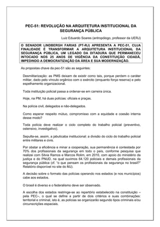 PEC-51: REVOLUÇÃO NA ARQUITETURA INSTITUCIONAL DA
SEGURANÇA PÚBLICA
Luiz Eduardo Soares (antropólogo, professor da UERJ)
O SENADOR LINDBERGH FARIAS (PT-RJ) APRESENTA A PEC-51, CUJA
FINALIDADE É TRANSFORMAR A ARQUITETURA INSTITUCIONAL DA
SEGURANÇA PÚBLICA, UM LEGADO DA DITADURA QUE PERMANECEU
INTOCADO NOS 25 ANOS DE VIGÊNCIA DA CONSTITUIÇÃO CIDADÃ,
IMPEDINDO A DEMOCRATIZAÇÃO DA ÁREA E SUA MODERNIZAÇÃO.
As propostas chave da pec-51 são as seguintes:
Desmilitarização: as PMS deixam de existir como tais, porque perdem o caráter
militar, dado pelo vínculo orgânico com o exército (enquanto força reserva) e pelo
espelhamento organizacional.
Toda instituição policial passa a ordenar-se em carreira única.
Hoje, na PM, há duas polícias: oficiais e praças.
Na polícia civil, delegados e não-delegados.
Como esperar respeito mútuo, compromisso com a equidade e coesão interna
desse modo?
Toda polícia deve realizar o ciclo completo do trabalho policial (preventivo,
ostensivo, investigativo).
Sepulta-se, assim, a jabuticaba institucional: a divisão do ciclo do trabalho policial
entre militares e civis.
Por obstar a eficiência e minar a cooperação, sua permanência é contestada por
70% dos profissionais da segurança em todo o país, conforme pesquisa que
realizei com Silvia Ramos e Marcos Rolim, em 2010, com apoio do ministério da
justiça e do PNUD, na qual ouvimos 64.120 policiais e demais profissionais da
segurança pública (cf. “o que pensam os profissionais da segurança no brasil?”
Relatório disponível no site do MJ).
A decisão sobre o formato das polícias operando nos estados (e nos municípios)
cabe aos estados.
O brasil é diverso e o federalismo deve ser observado.
A escolha dos estados restringe-se ao repertório estabelecido na constituição –
pela PEC–, o qual se define a partir de dois critérios e suas combinações:
territorial e criminal, isto é, as polícias se organizarão segundo tipos criminais e/ou
circunscrições espaciais.
 