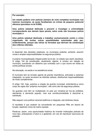 Por exemplo:
Um estado poderia criar polícias (sempre de ciclo completo) municipais nos
maiores municípios, as quais focalizariam os crimes de pequeno potencial
ofensivo (previstos na lei 9.099);
Uma polícia estadual dedicada a prevenir e investigar a criminalidade
correspondente aos demais tipos penais, salvo onde não houvesse polícia
municipal; e
Uma polícia estadual destinada a trabalhar exclusivamente contra o crime
organizado. Há muitas outras possibilidades autorizadas pela pec,
evidentemente, porque são vários os formatos que derivam da combinação
dos critérios referidos.
A depender das decisões estaduais, os municípios poderão, portanto, assumir
novas e amplas responsabilidades na segurança pública.
A própria municipalização integral poder-se-ia dar, no estado que assim decidisse.
O artigo 144 da constituição, atualmente vigente, é omisso em relação ao
município, suscitando um desenho que contrasta com o que ocorre em todas as
outras políticas sociais.
Na educação, na saúde e na assistência social,
O município tem se tornado agente de grande importância, articulado a sistemas
integrados, os quais envolvem as distintas esferas, distribuindo responsabilidades
de modo complementar.
O artigo 144, hoje, autoriza a criação de guarda municipal, entendendo-a como
corpo de vigias dos “próprios municipais”, não como ator da segurança pública.
As guardas civis têm se multiplicado no país por iniciativa ad hoc de prefeitos,
atendendo à demanda popular, mas sua constitucionalidade é discutível e,
sobretudo,
Não seguem uma política nacional sistêmica e integrada, sob diretrizes claras.
O resultado é que acabam se convertendo em pequenas PMs em desvio de
função, repetindo vícios da matriz copiada.
Perde-se, assim, uma oportunidade histórica de inventar instituições policiais de
novo tipo, antecipando o futuro e o gestando, em vez de reproduzir equívocos do
passado
 